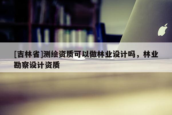 [吉林省]测绘资质可以做林业设计吗，林业勘察设计资质