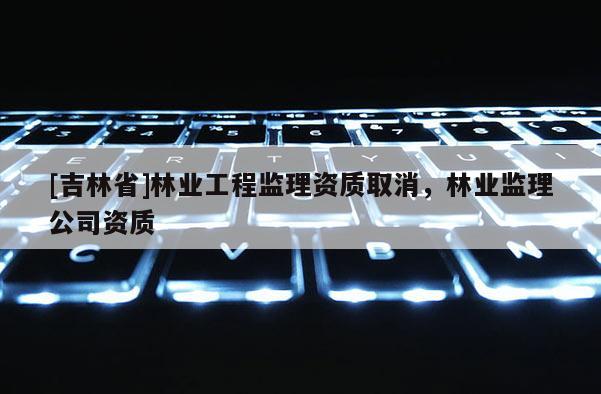 [吉林省]林业工程监理资质取消，林业监理公司资质