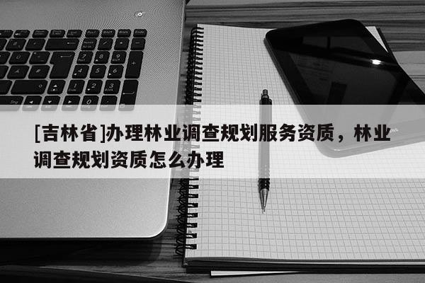 [吉林省]办理林业调查规划服务资质，林业调查规划资质怎么办理