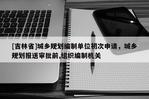 [吉林省]城乡规划编制单位初次申请，城乡规划报送审批前,组织编制机关
