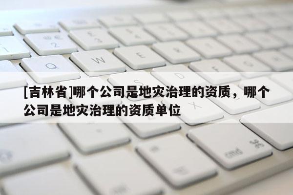 [吉林省]哪个公司是地灾治理的资质，哪个公司是地灾治理的资质单位