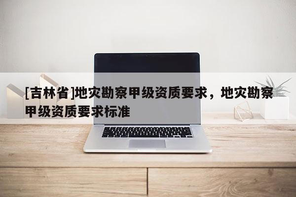 [吉林省]地灾勘察甲级资质要求，地灾勘察甲级资质要求标准