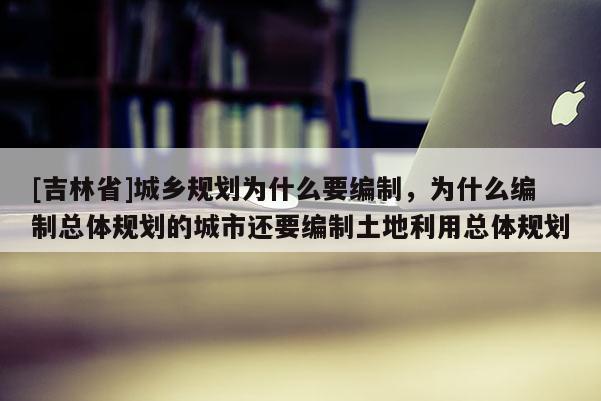 [吉林省]城乡规划为什么要编制，为什么编制总体规划的城市还要编制土地利用总体规划
