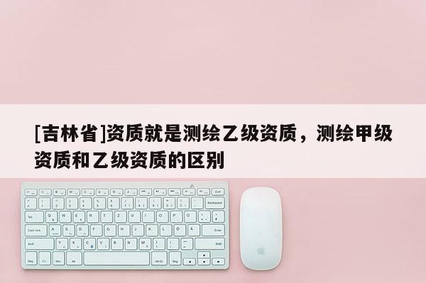 [吉林省]资质就是测绘乙级资质，测绘甲级资质和乙级资质的区别