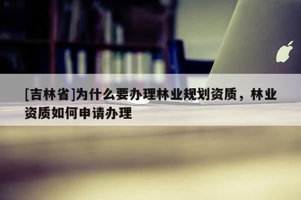 [吉林省]为什么要办理林业规划资质，林业资质如何申请办理