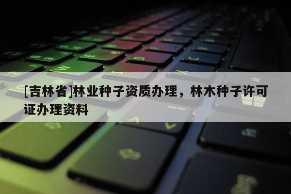 [吉林省]林业种子资质办理，林木种子许可证办理资料