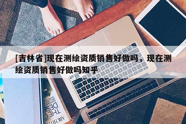 [吉林省]现在测绘资质销售好做吗，现在测绘资质销售好做吗知乎