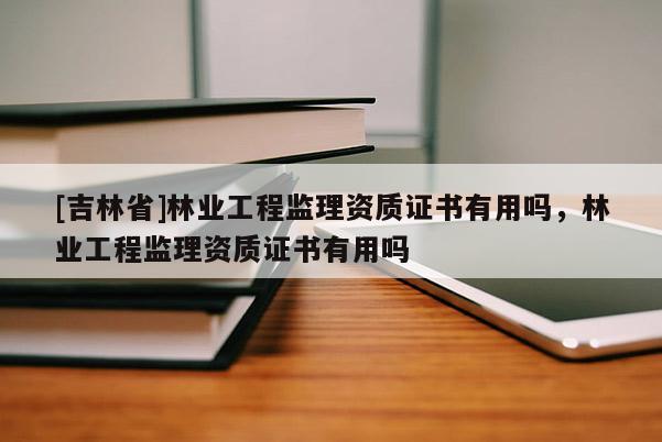 [吉林省]林业工程监理资质证书有用吗，林业工程监理资质证书有用吗