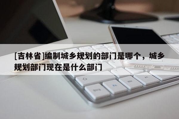 [吉林省]编制城乡规划的部门是哪个，城乡规划部门现在是什么部门