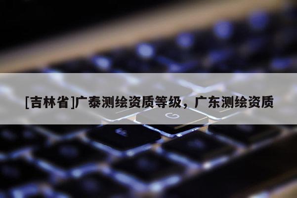 [吉林省]广泰测绘资质等级，广东测绘资质