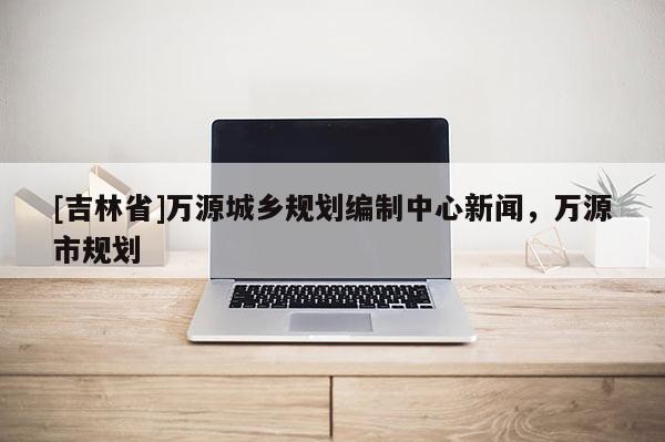 [吉林省]万源城乡规划编制中心新闻，万源市规划