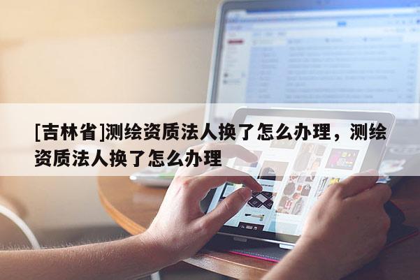 [吉林省]测绘资质法人换了怎么办理，测绘资质法人换了怎么办理