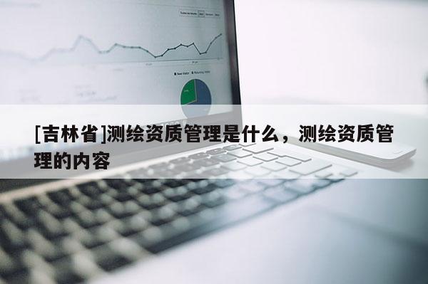 [吉林省]测绘资质管理是什么，测绘资质管理的内容