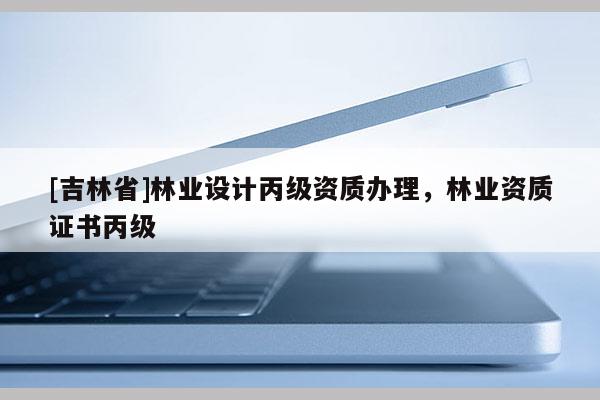 [吉林省]林业设计丙级资质办理，林业资质证书丙级