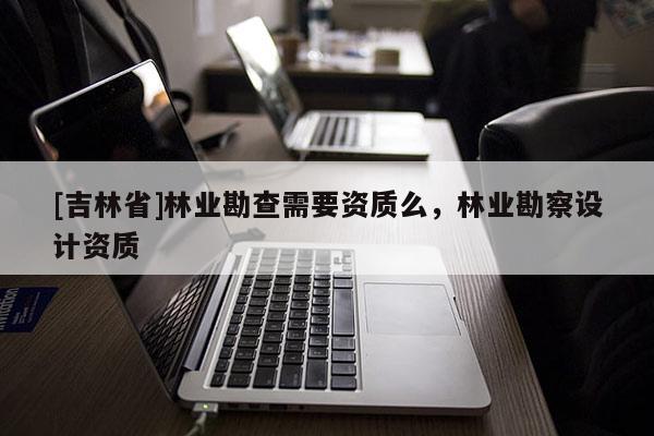 [吉林省]林业勘查需要资质么，林业勘察设计资质