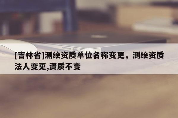 [吉林省]测绘资质单位名称变更，测绘资质法人变更,资质不变