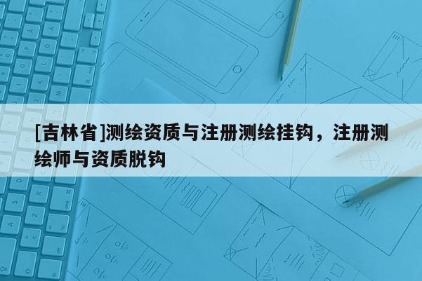 [吉林省]测绘资质与注册测绘挂钩，注册测绘师与资质脱钩
