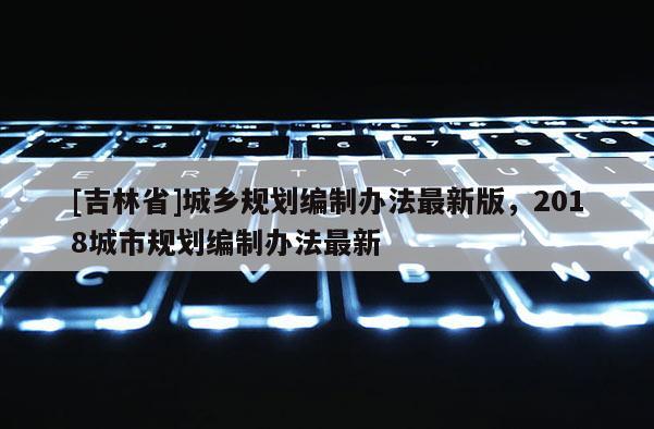 [吉林省]城乡规划编制办法最新版，2018城市规划编制办法最新