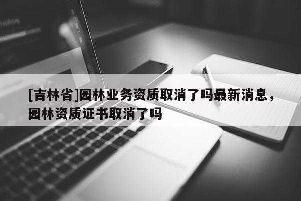 [吉林省]园林业务资质取消了吗最新消息，园林资质证书取消了吗