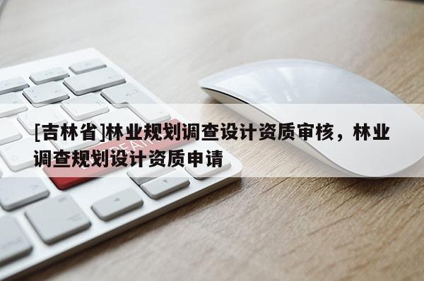 [吉林省]林业规划调查设计资质审核，林业调查规划设计资质申请