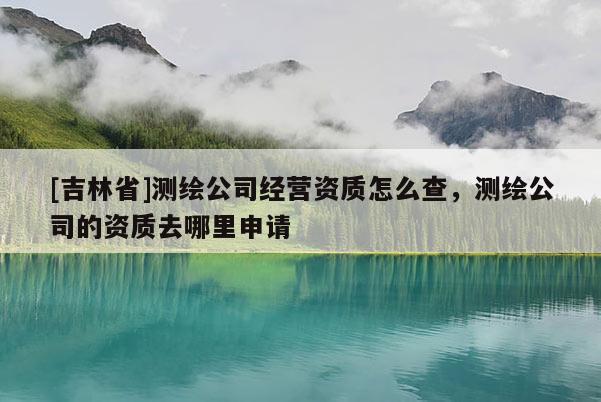 [吉林省]测绘公司经营资质怎么查，测绘公司的资质去哪里申请