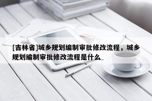 [吉林省]城乡规划编制审批修改流程，城乡规划编制审批修改流程是什么