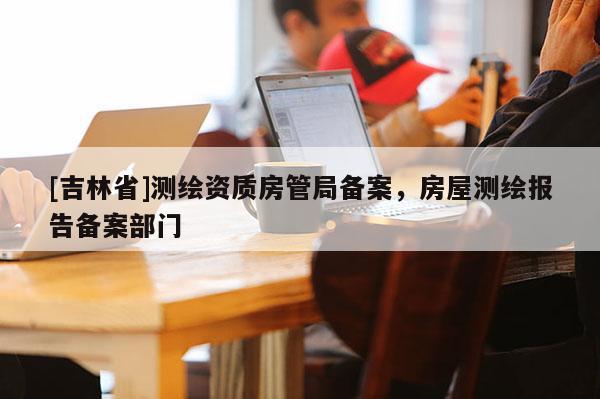 [吉林省]测绘资质房管局备案，房屋测绘报告备案部门