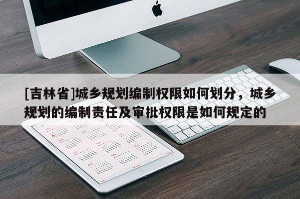 [吉林省]城乡规划编制权限如何划分，城乡规划的编制责任及审批权限是如何规定的