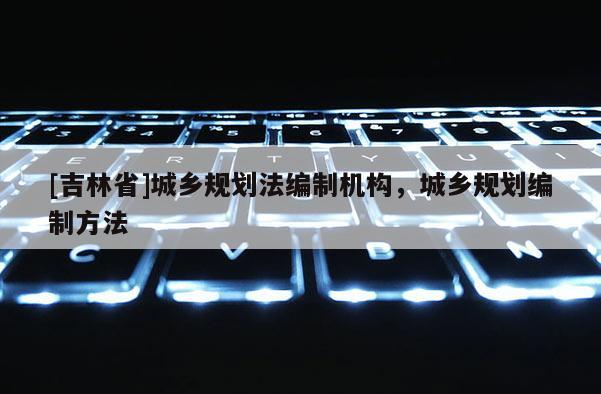 [吉林省]城乡规划法编制机构，城乡规划编制方法