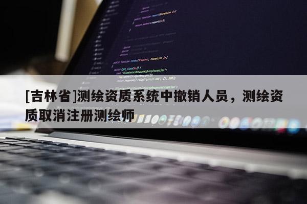 [吉林省]测绘资质系统中撤销人员，测绘资质取消注册测绘师