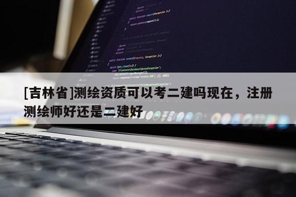 [吉林省]测绘资质可以考二建吗现在，注册测绘师好还是二建好