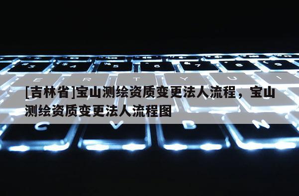 [吉林省]宝山测绘资质变更法人流程，宝山测绘资质变更法人流程图