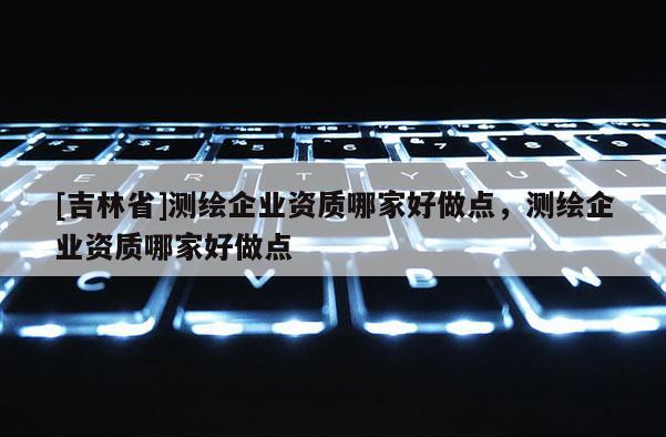 [吉林省]测绘企业资质哪家好做点，测绘企业资质哪家好做点