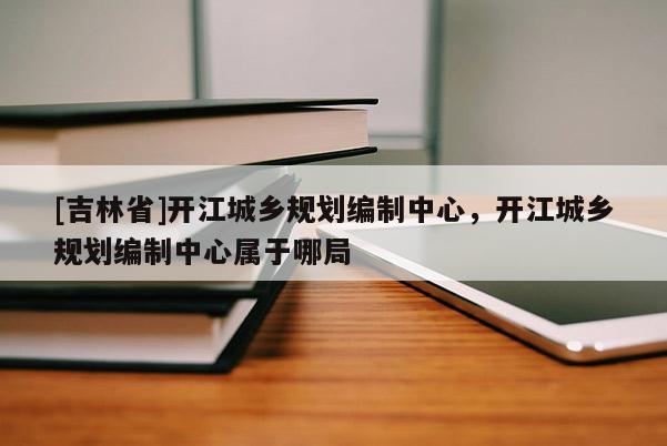 [吉林省]开江城乡规划编制中心，开江城乡规划编制中心属于哪局