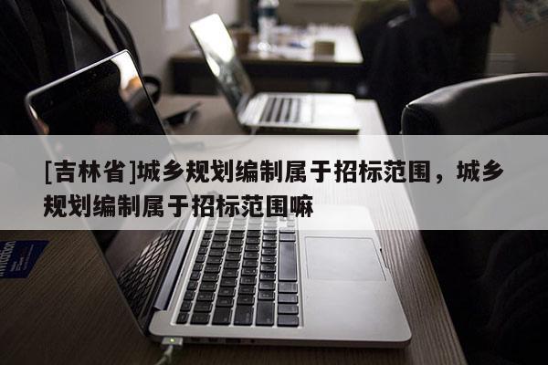 [吉林省]城乡规划编制属于招标范围，城乡规划编制属于招标范围嘛