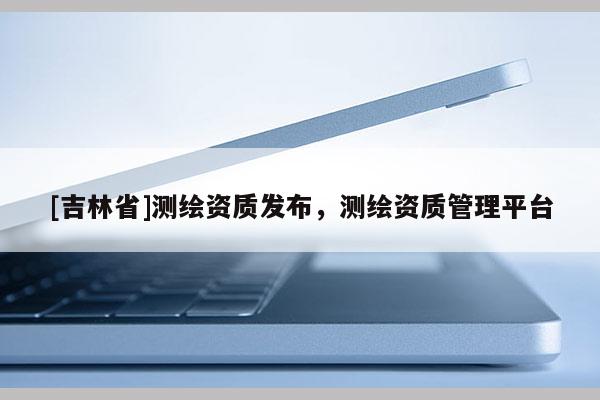 [吉林省]测绘资质发布，测绘资质管理平台
