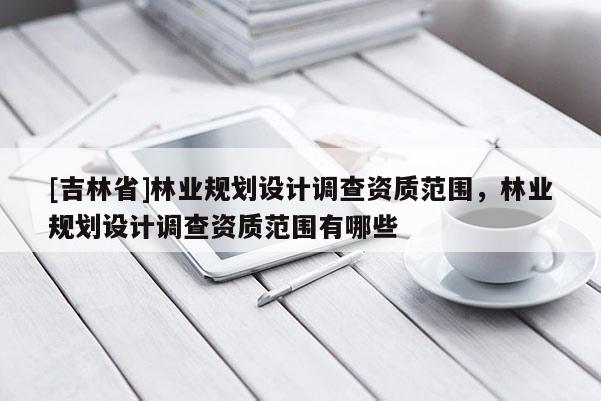 [吉林省]林业规划设计调查资质范围，林业规划设计调查资质范围有哪些