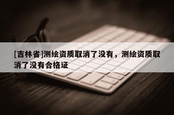 [吉林省]测绘资质取消了没有，测绘资质取消了没有合格证