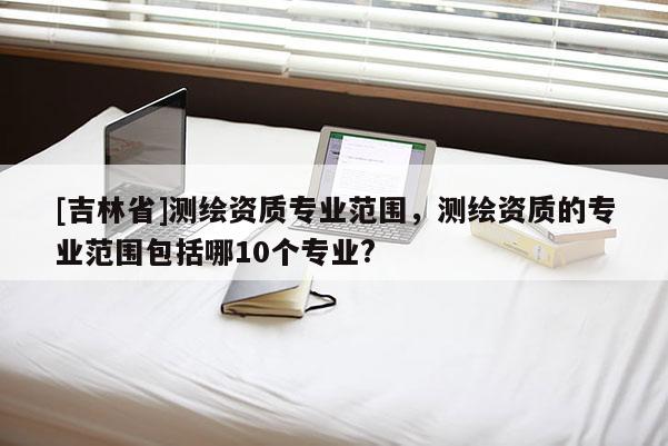 [吉林省]测绘资质专业范围，测绘资质的专业范围包括哪10个专业?