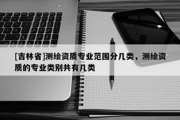 [吉林省]测绘资质专业范围分几类，测绘资质的专业类别共有几类