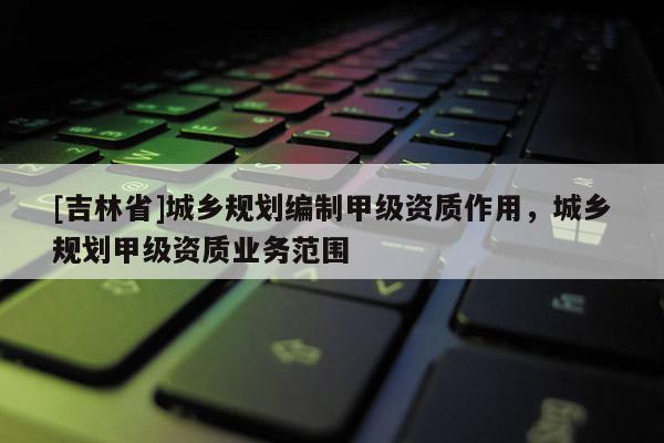 [吉林省]城乡规划编制甲级资质作用，城乡规划甲级资质业务范围