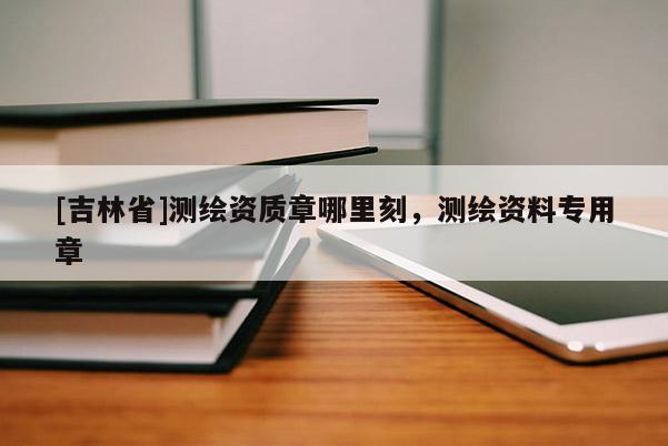 [吉林省]测绘资质章哪里刻，测绘资料专用章