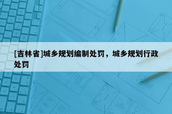 [吉林省]城乡规划编制处罚，城乡规划行政处罚