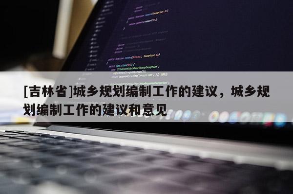 [吉林省]城乡规划编制工作的建议，城乡规划编制工作的建议和意见