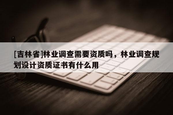 [吉林省]林业调查需要资质吗，林业调查规划设计资质证书有什么用