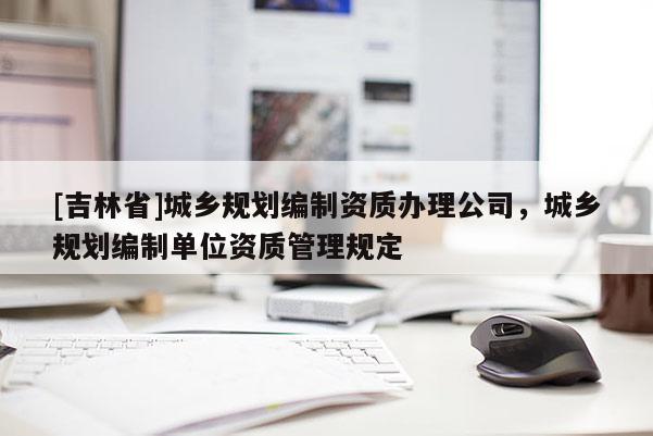 [吉林省]城乡规划编制资质办理公司，城乡规划编制单位资质管理规定
