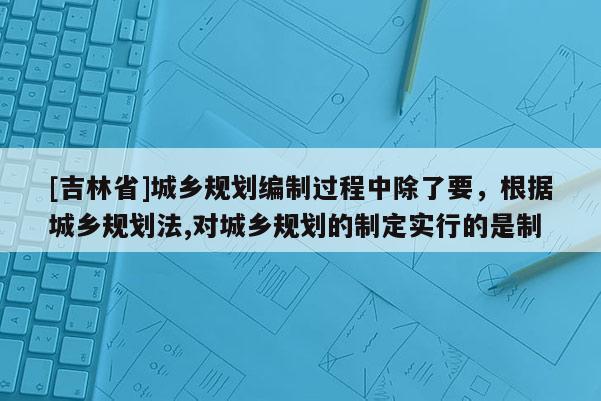 [吉林省]城乡规划编制过程中除了要，根据城乡规划法,对城乡规划的制定实行的是制