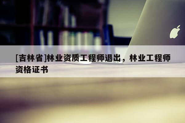 [吉林省]林业资质工程师退出，林业工程师资格证书