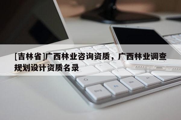 [吉林省]广西林业咨询资质，广西林业调查规划设计资质名录