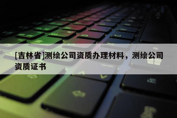 [吉林省]测绘公司资质办理材料，测绘公司资质证书